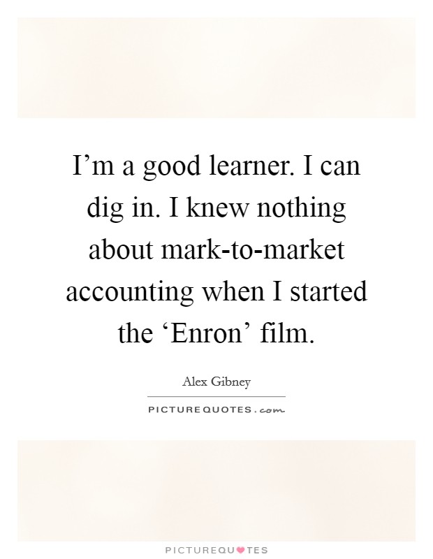 I'm a good learner. I can dig in. I knew nothing about mark-to-market accounting when I started the ‘Enron' film. Picture Quote #1