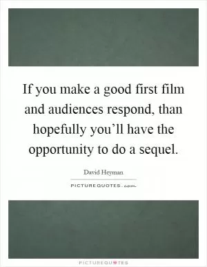 If you make a good first film and audiences respond, than hopefully you’ll have the opportunity to do a sequel Picture Quote #1