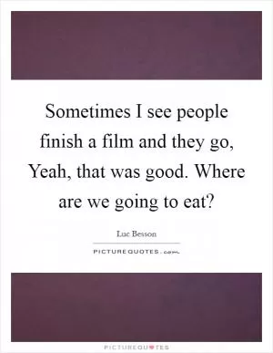 Sometimes I see people finish a film and they go, Yeah, that was good. Where are we going to eat? Picture Quote #1