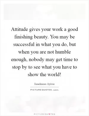 Attitude gives your work a good finishing beauty. You may be successful in what you do, but when you are not humble enough, nobody may get time to stop by to see what you have to show the world! Picture Quote #1