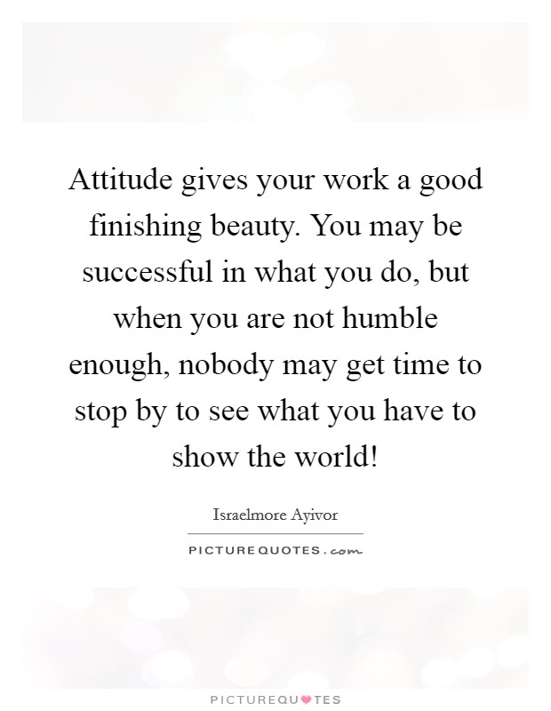 Attitude gives your work a good finishing beauty. You may be successful in what you do, but when you are not humble enough, nobody may get time to stop by to see what you have to show the world! Picture Quote #1