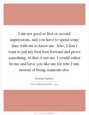I am not good at first or second impressions, and you have to spend some time with me to know me. Also, I don’t want to put my best foot forward and prove something, as that is not me. I would rather be me and have you like me for who I am, instead of being someone else Picture Quote #1