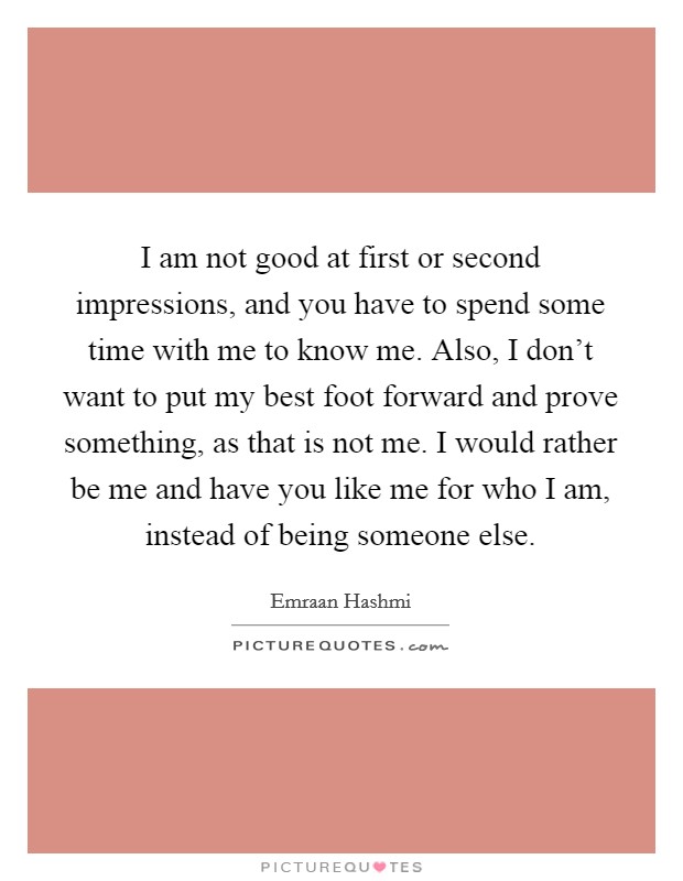 I am not good at first or second impressions, and you have to spend some time with me to know me. Also, I don't want to put my best foot forward and prove something, as that is not me. I would rather be me and have you like me for who I am, instead of being someone else. Picture Quote #1