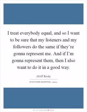 I treat everybody equal, and so I want to be sure that my listeners and my followers do the same if they’re gonna represent me. And if I’m gonna represent them, then I also want to do it in a good way Picture Quote #1