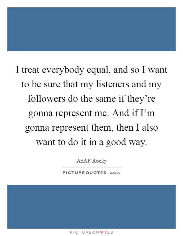 I treat everybody equal, and so I want to be sure that my listeners and my followers do the same if they're gonna represent me. And if I'm gonna represent them, then I also want to do it in a good way. Picture Quote #1