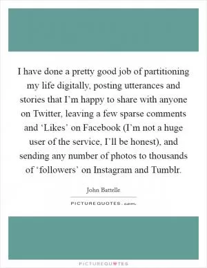 I have done a pretty good job of partitioning my life digitally, posting utterances and stories that I’m happy to share with anyone on Twitter, leaving a few sparse comments and ‘Likes’ on Facebook (I’m not a huge user of the service, I’ll be honest), and sending any number of photos to thousands of ‘followers’ on Instagram and Tumblr Picture Quote #1