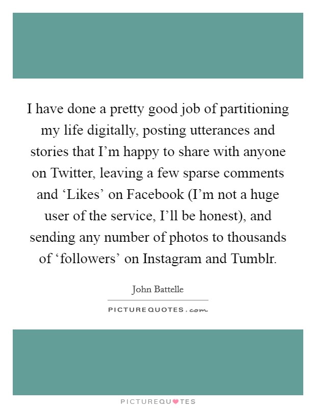 I have done a pretty good job of partitioning my life digitally, posting utterances and stories that I'm happy to share with anyone on Twitter, leaving a few sparse comments and ‘Likes' on Facebook (I'm not a huge user of the service, I'll be honest), and sending any number of photos to thousands of ‘followers' on Instagram and Tumblr. Picture Quote #1
