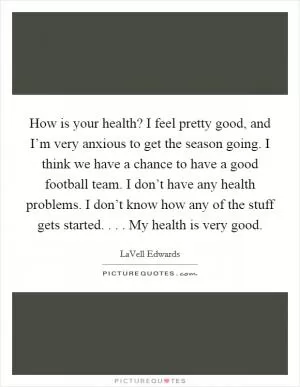 How is your health? I feel pretty good, and I’m very anxious to get the season going. I think we have a chance to have a good football team. I don’t have any health problems. I don’t know how any of the stuff gets started. . . . My health is very good Picture Quote #1