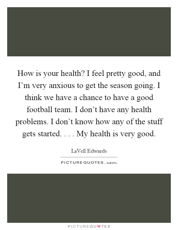 How is your health? I feel pretty good, and I'm very anxious to get the season going. I think we have a chance to have a good football team. I don't have any health problems. I don't know how any of the stuff gets started. . . . My health is very good. Picture Quote #1