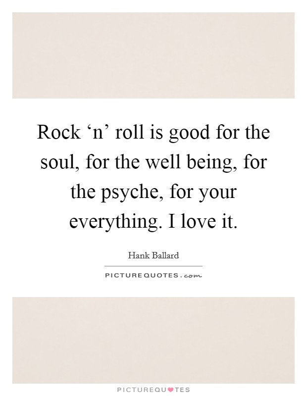 Rock ‘n' roll is good for the soul, for the well being, for the psyche, for your everything. I love it. Picture Quote #1