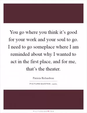 You go where you think it’s good for your work and your soul to go. I need to go someplace where I am reminded about why I wanted to act in the first place, and for me, that’s the theater Picture Quote #1