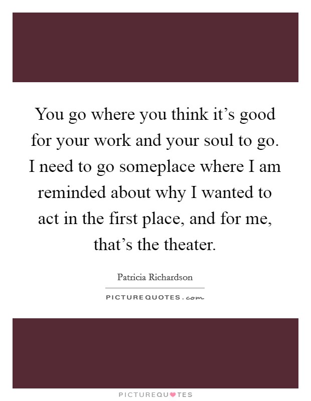 You go where you think it's good for your work and your soul to go. I need to go someplace where I am reminded about why I wanted to act in the first place, and for me, that's the theater. Picture Quote #1