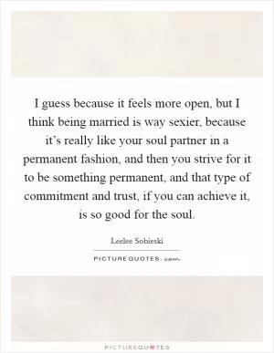 I guess because it feels more open, but I think being married is way sexier, because it’s really like your soul partner in a permanent fashion, and then you strive for it to be something permanent, and that type of commitment and trust, if you can achieve it, is so good for the soul Picture Quote #1