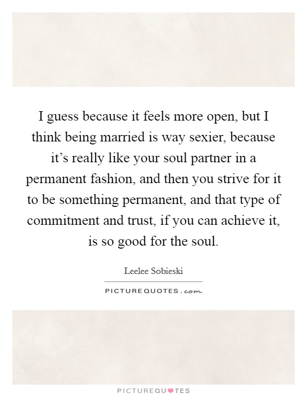 I guess because it feels more open, but I think being married is way sexier, because it's really like your soul partner in a permanent fashion, and then you strive for it to be something permanent, and that type of commitment and trust, if you can achieve it, is so good for the soul. Picture Quote #1