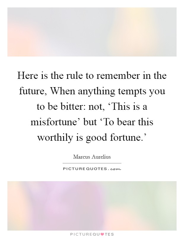 Here is the rule to remember in the future, When anything tempts you to be bitter: not, ‘This is a misfortune' but ‘To bear this worthily is good fortune.' Picture Quote #1