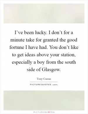 I’ve been lucky. I don’t for a minute take for granted the good fortune I have had. You don’t like to get ideas above your station, especially a boy from the south side of Glasgow Picture Quote #1