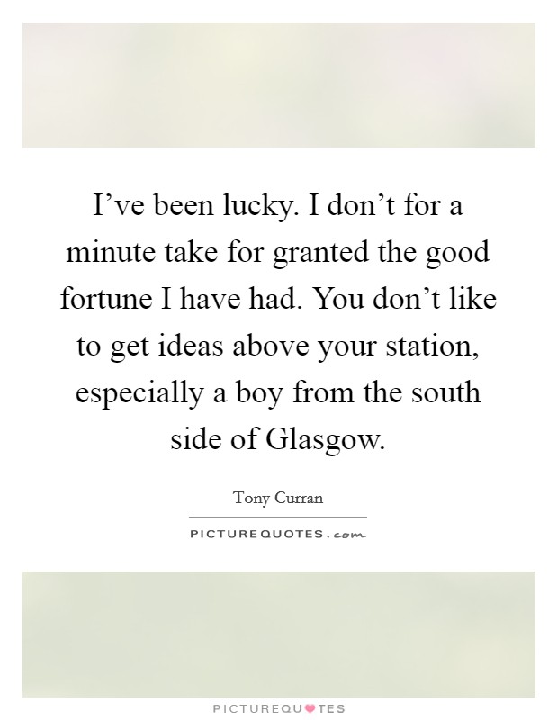 I've been lucky. I don't for a minute take for granted the good fortune I have had. You don't like to get ideas above your station, especially a boy from the south side of Glasgow. Picture Quote #1