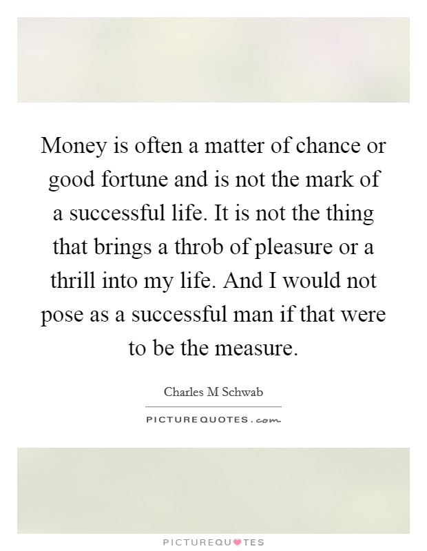Money is often a matter of chance or good fortune and is not the mark of a successful life. It is not the thing that brings a throb of pleasure or a thrill into my life. And I would not pose as a successful man if that were to be the measure. Picture Quote #1