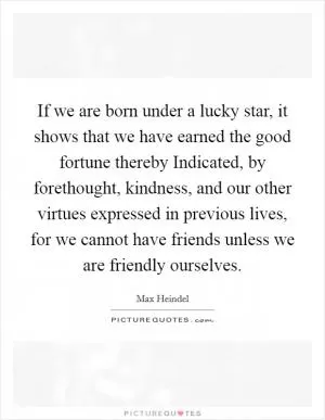 If we are born under a lucky star, it shows that we have earned the good fortune thereby Indicated, by forethought, kindness, and our other virtues expressed in previous lives, for we cannot have friends unless we are friendly ourselves Picture Quote #1