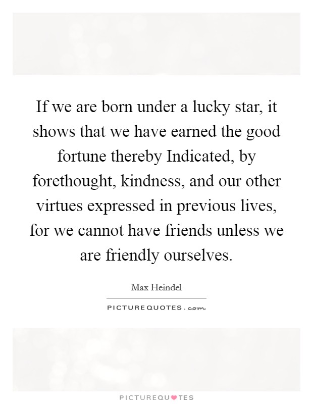 If we are born under a lucky star, it shows that we have earned the good fortune thereby Indicated, by forethought, kindness, and our other virtues expressed in previous lives, for we cannot have friends unless we are friendly ourselves. Picture Quote #1