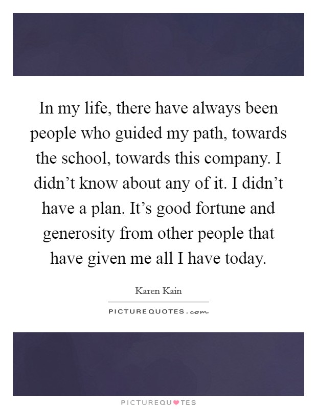In my life, there have always been people who guided my path, towards the school, towards this company. I didn't know about any of it. I didn't have a plan. It's good fortune and generosity from other people that have given me all I have today. Picture Quote #1