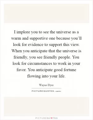 I implore you to see the universe as a warm and supportive one because you’ll look for evidence to support this view. When you anticipate that the universe is friendly, you see friendly people. You look for circumstances to work in your favor. You anticipate good fortune flowing into your life Picture Quote #1