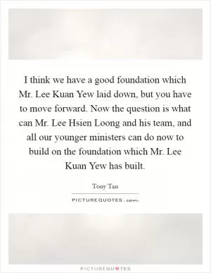 I think we have a good foundation which Mr. Lee Kuan Yew laid down, but you have to move forward. Now the question is what can Mr. Lee Hsien Loong and his team, and all our younger ministers can do now to build on the foundation which Mr. Lee Kuan Yew has built Picture Quote #1
