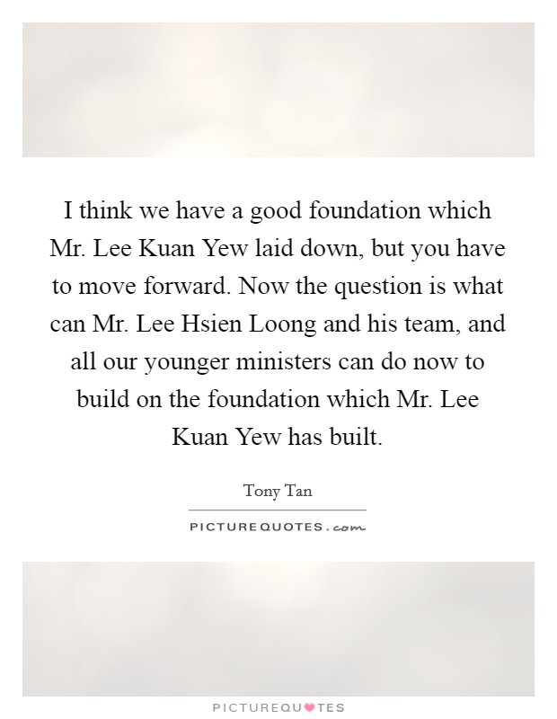 I think we have a good foundation which Mr. Lee Kuan Yew laid down, but you have to move forward. Now the question is what can Mr. Lee Hsien Loong and his team, and all our younger ministers can do now to build on the foundation which Mr. Lee Kuan Yew has built. Picture Quote #1