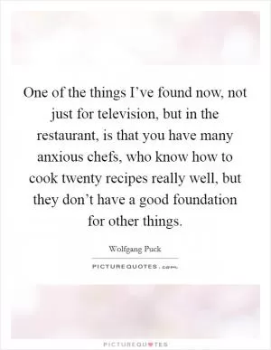 One of the things I’ve found now, not just for television, but in the restaurant, is that you have many anxious chefs, who know how to cook twenty recipes really well, but they don’t have a good foundation for other things Picture Quote #1