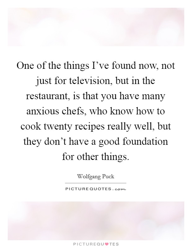 One of the things I've found now, not just for television, but in the restaurant, is that you have many anxious chefs, who know how to cook twenty recipes really well, but they don't have a good foundation for other things. Picture Quote #1