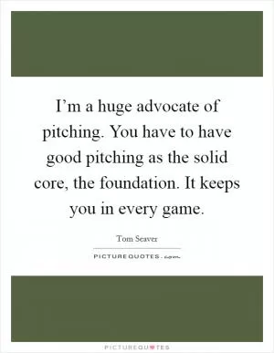I’m a huge advocate of pitching. You have to have good pitching as the solid core, the foundation. It keeps you in every game Picture Quote #1