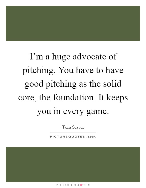 I'm a huge advocate of pitching. You have to have good pitching as the solid core, the foundation. It keeps you in every game. Picture Quote #1