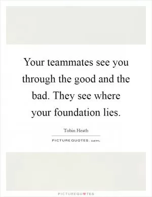 Your teammates see you through the good and the bad. They see where your foundation lies Picture Quote #1