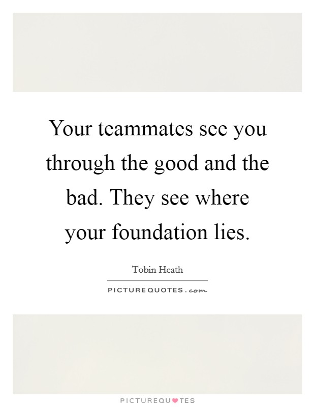 Your teammates see you through the good and the bad. They see where your foundation lies. Picture Quote #1