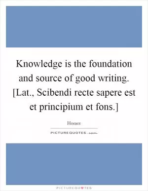 Knowledge is the foundation and source of good writing. [Lat., Scibendi recte sapere est et principium et fons.] Picture Quote #1