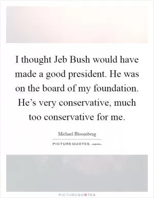 I thought Jeb Bush would have made a good president. He was on the board of my foundation. He’s very conservative, much too conservative for me Picture Quote #1