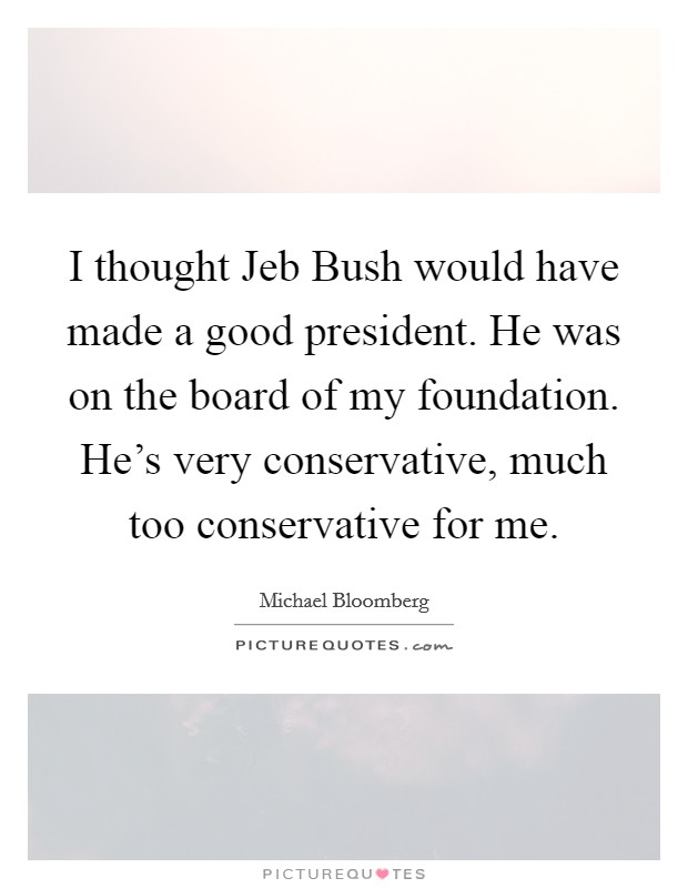 I thought Jeb Bush would have made a good president. He was on the board of my foundation. He's very conservative, much too conservative for me. Picture Quote #1