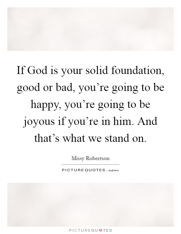 If God is your solid foundation, good or bad, you're going to be happy, you're going to be joyous if you're in him. And that's what we stand on. Picture Quote #1