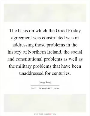 The basis on which the Good Friday agreement was constructed was in addressing those problems in the history of Northern Ireland, the social and constitutional problems as well as the military problems that have been unaddressed for centuries Picture Quote #1