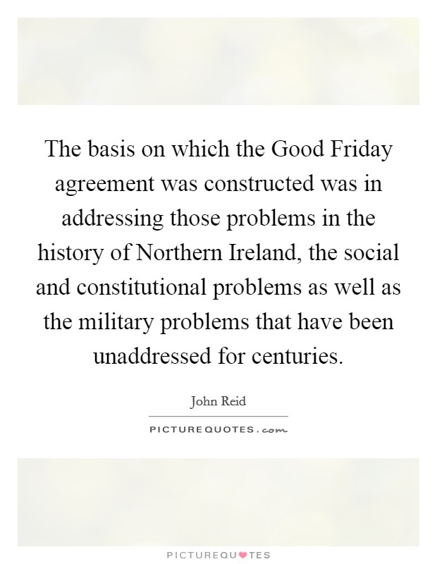 The basis on which the Good Friday agreement was constructed was in addressing those problems in the history of Northern Ireland, the social and constitutional problems as well as the military problems that have been unaddressed for centuries. Picture Quote #1