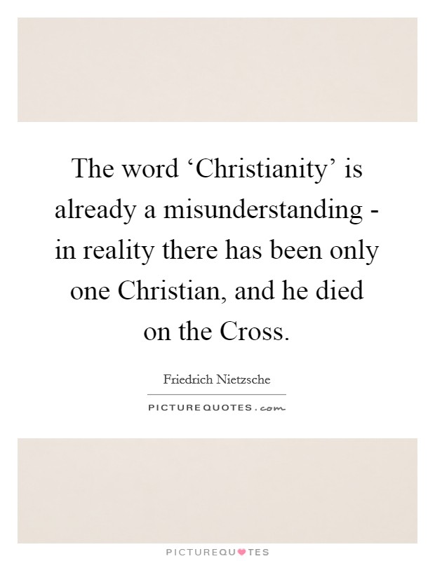 The word ‘Christianity' is already a misunderstanding - in reality there has been only one Christian, and he died on the Cross. Picture Quote #1