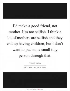I’d make a good friend, not mother. I’m too selfish. I think a lot of mothers are selfish and they end up having children, but I don’t want to put some small tiny person through that Picture Quote #1