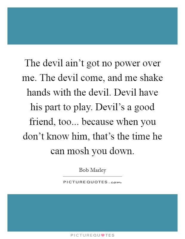 The devil ain't got no power over me. The devil come, and me shake hands with the devil. Devil have his part to play. Devil's a good friend, too... because when you don't know him, that's the time he can mosh you down. Picture Quote #1