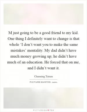 M just going to be a good friend to my kid. One thing I definitely want to change is that whole ‘I don’t want you to make the same mistakes’ mentality. My dad didn’t have much money growing up; he didn’t have much of an education. He forced that on me, and I didn’t want it Picture Quote #1