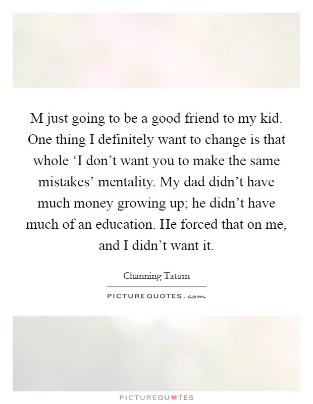 M just going to be a good friend to my kid. One thing I definitely want to change is that whole ‘I don't want you to make the same mistakes' mentality. My dad didn't have much money growing up; he didn't have much of an education. He forced that on me, and I didn't want it. Picture Quote #1