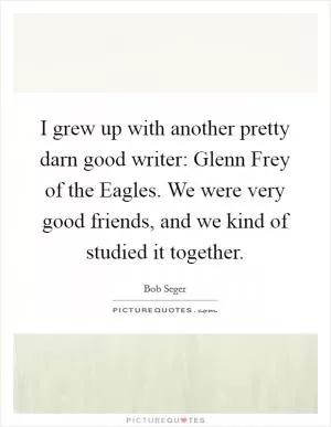 I grew up with another pretty darn good writer: Glenn Frey of the Eagles. We were very good friends, and we kind of studied it together Picture Quote #1