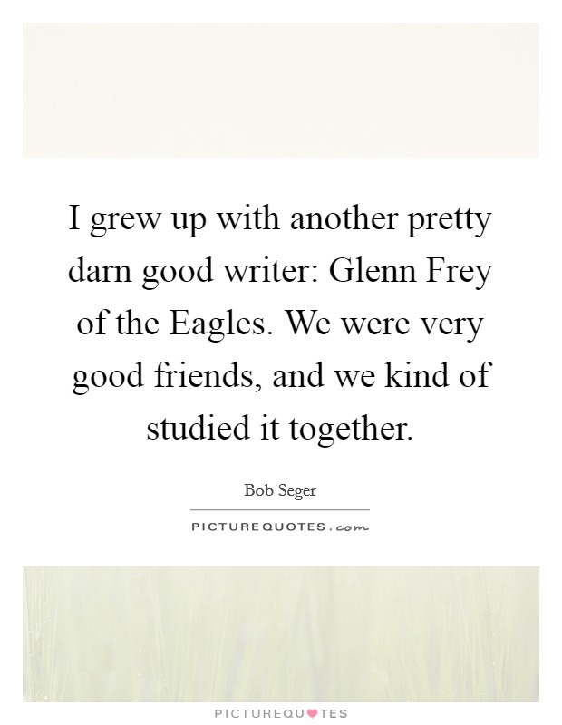I grew up with another pretty darn good writer: Glenn Frey of the Eagles. We were very good friends, and we kind of studied it together. Picture Quote #1