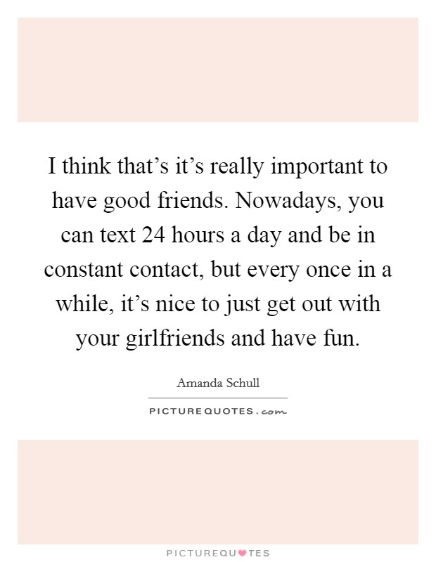 I think that's it's really important to have good friends. Nowadays, you can text 24 hours a day and be in constant contact, but every once in a while, it's nice to just get out with your girlfriends and have fun. Picture Quote #1
