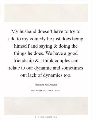 My husband doesn’t have to try to add to my comedy he just does being himself and saying and doing the things he does. We have a good friendship and I think couples can relate to our dynamic and sometimes out lack of dynamics too Picture Quote #1