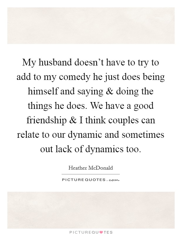 My husband doesn't have to try to add to my comedy he just does being himself and saying and doing the things he does. We have a good friendship and I think couples can relate to our dynamic and sometimes out lack of dynamics too. Picture Quote #1